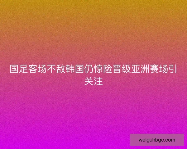 国足客场不敌韩国仍惊险晋级亚洲赛场引关注