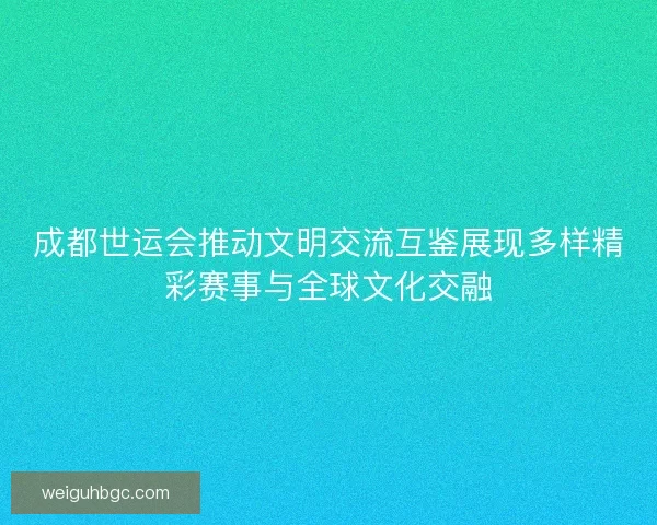 成都世运会推动文明交流互鉴展现多样精彩赛事与全球文化交融
